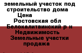 земельный участок под строительство дома › Цена ­ 1 200 000 - Ростовская обл., Белокалитвинский р-н Недвижимость » Земельные участки продажа   